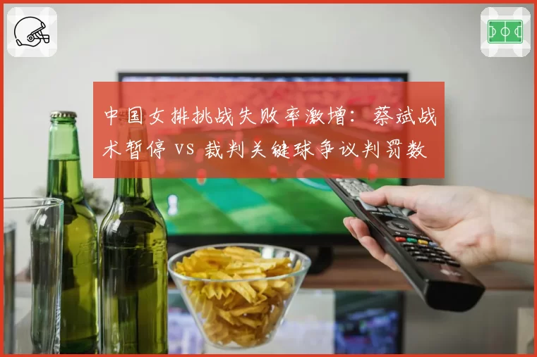 中国女排挑战失败率激增：蔡斌战术暂停 vs 裁判关键球争议判罚数据对比