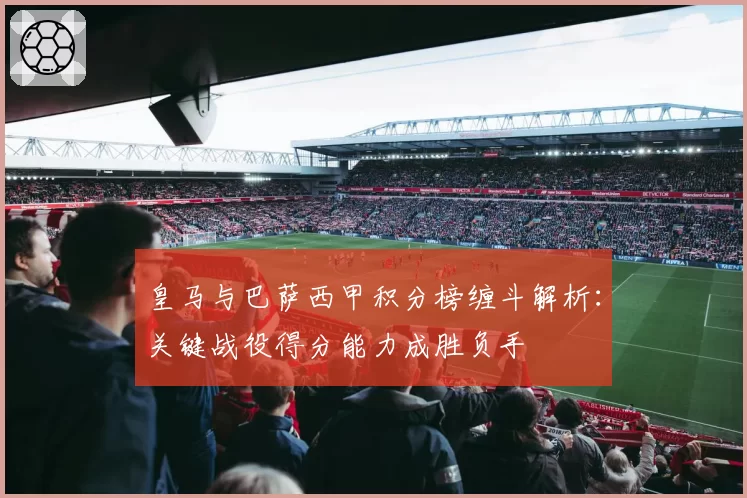 皇马与巴萨西甲积分榜缠斗解析：关键战役得分能力成胜负手