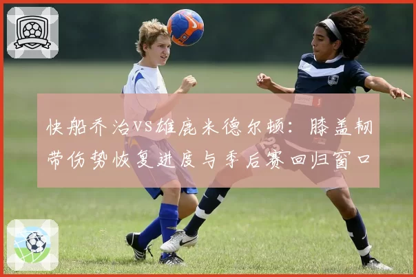 快船乔治vs雄鹿米德尔顿：膝盖韧带伤势恢复进度与季后赛回归窗口