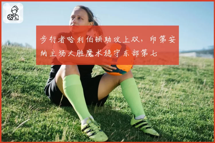 步行者哈利伯顿助攻上双，印第安纳主场大胜魔术稳守东部第七
