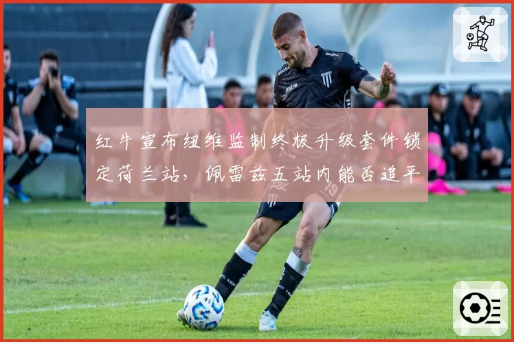 红牛宣布纽维监制终极升级套件锁定荷兰站,佩雷兹五站内能否追平队友决定车队命运