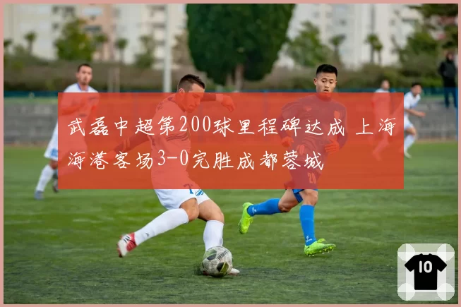 武磊中超第200球里程碑达成 上海海港客场3-0完胜成都蓉城