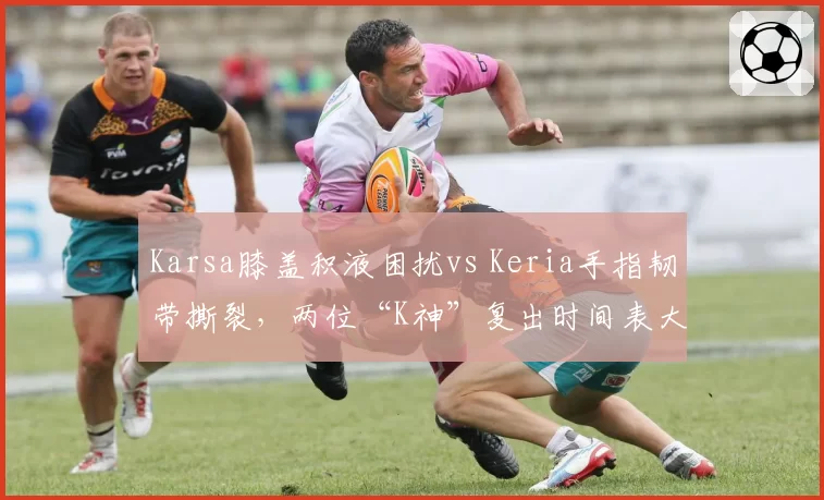 Karsa膝盖积液困扰vs Keria手指韧带撕裂，两位“K神”复出时间表大不同