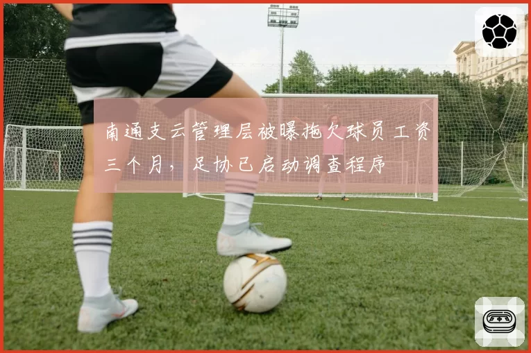 南通支云管理层被曝拖欠球员工资三个月，足协已启动调查程序