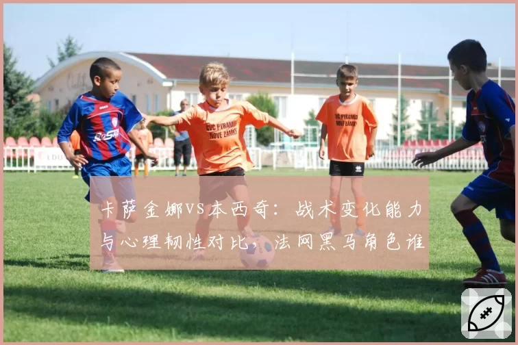 卡萨金娜vs本西奇:战术变化能力与心理韧性对比,法网黑马角色谁能演绎