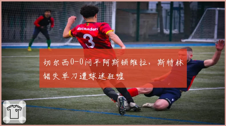 切尔西0-0闷平阿斯顿维拉，斯特林错失单刀遭球迷狂嘘