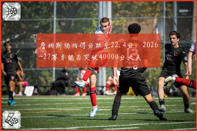 詹姆斯场均得分跌至22.4分，2026-27赛季能否突破40000分大关
