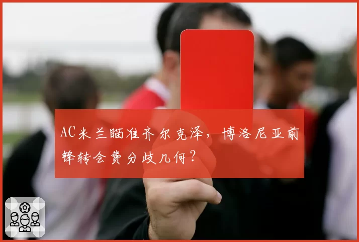 AC米兰瞄准齐尔克泽，博洛尼亚前锋转会费分歧几何？