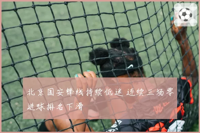北京国安锋线持续低迷 连续三场零进球排名下滑