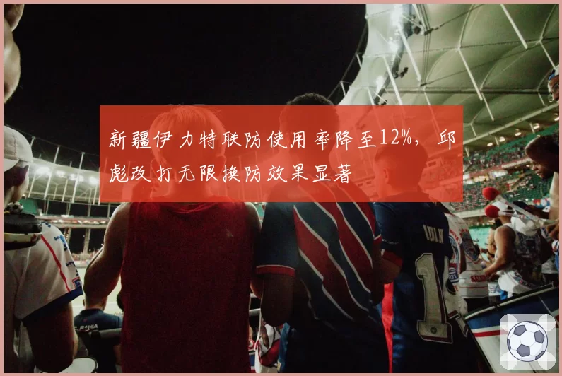 新疆伊力特联防使用率降至12%，邱彪改打无限换防效果显著