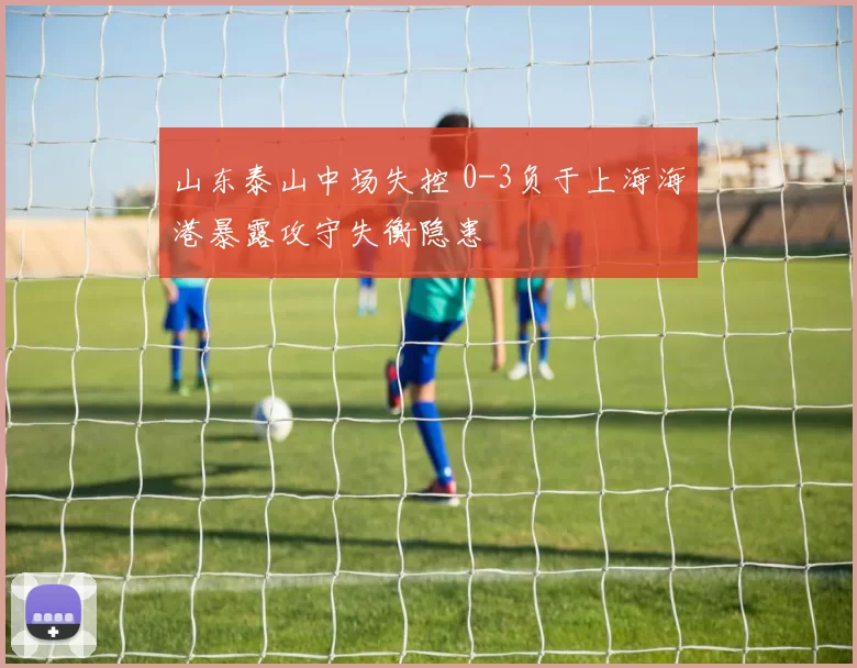 山东泰山中场失控 0-3负于上海海港暴露攻守失衡隐患