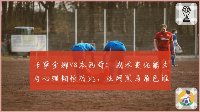 卡萨金娜vs本西奇:战术变化能力与心理韧性对比,法网黑马角色谁能演绎