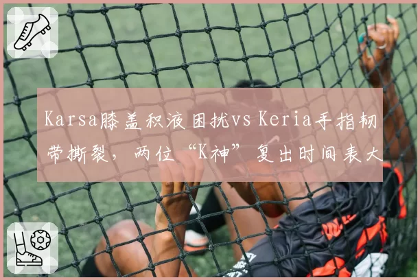 Karsa膝盖积液困扰vs Keria手指韧带撕裂，两位“K神”复出时间表大不同