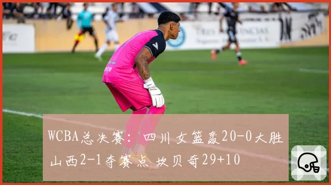 WCBA总决赛：四川女篮轰20-0大胜山西2-1夺赛点 坎贝奇29+10