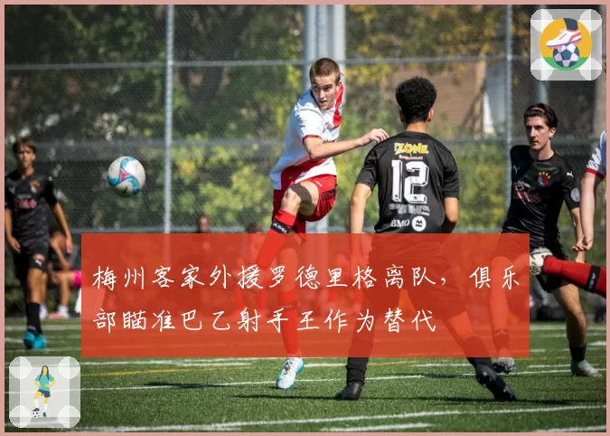 梅州客家外援罗德里格离队，俱乐部瞄准巴乙射手王作为替代