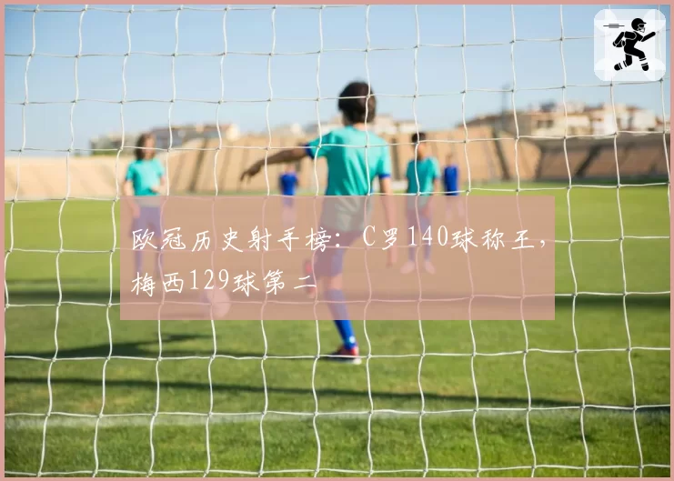 欧冠历史射手榜：C罗140球称王，梅西129球第二