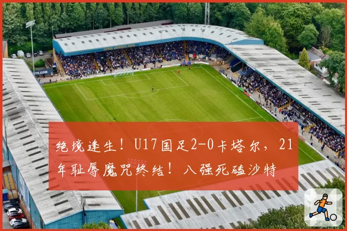 绝境逢生！U17国足2-0卡塔尔，21年耻辱魔咒终结！八强死磕沙特