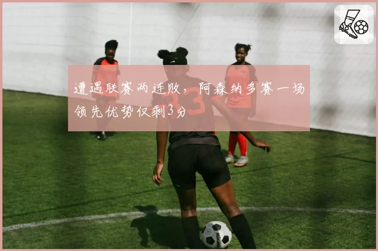 遭遇联赛两连败，阿森纳多赛一场领先优势仅剩3分