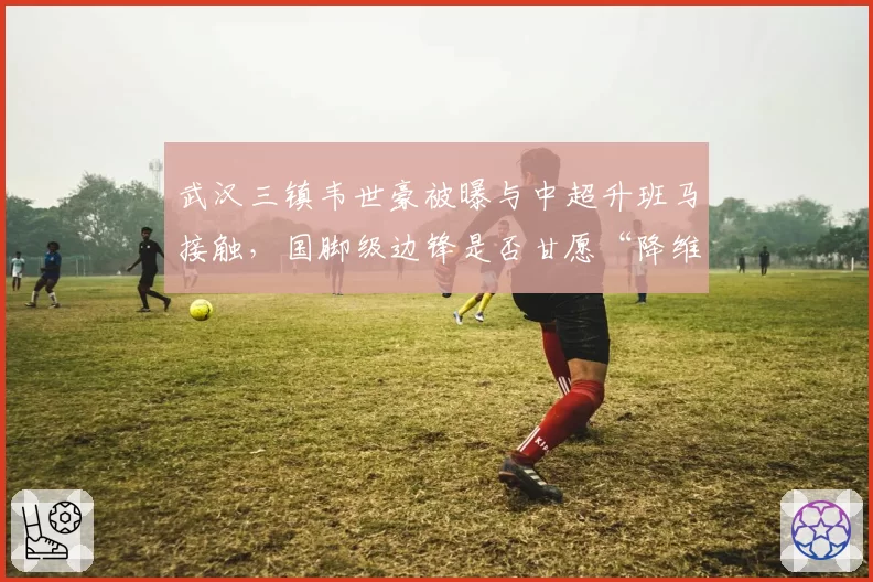 武汉三镇韦世豪被曝与中超升班马接触,国脚级边锋是否甘愿“降维打击”?