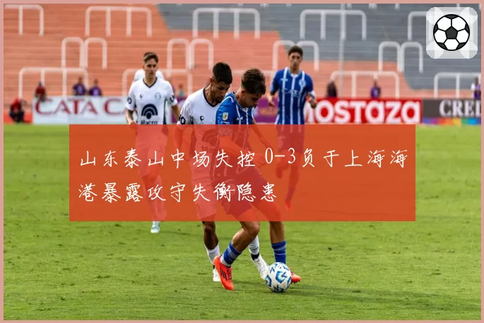 山东泰山中场失控 0-3负于上海海港暴露攻守失衡隐患