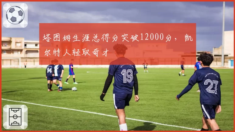 塔图姆生涯总得分突破12000分，凯尔特人轻取奇才