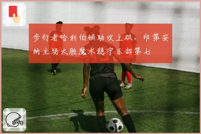 步行者哈利伯顿助攻上双，印第安纳主场大胜魔术稳守东部第七