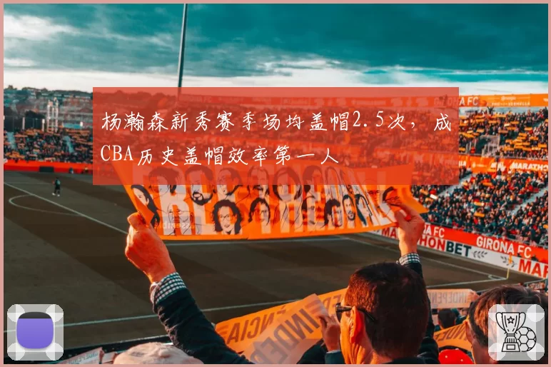 杨瀚森新秀赛季场均盖帽2.5次，成CBA历史盖帽效率第一人