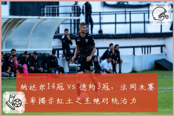 纳达尔14冠 vs 德约3冠,法网决赛胜率揭示红土之王绝对统治力