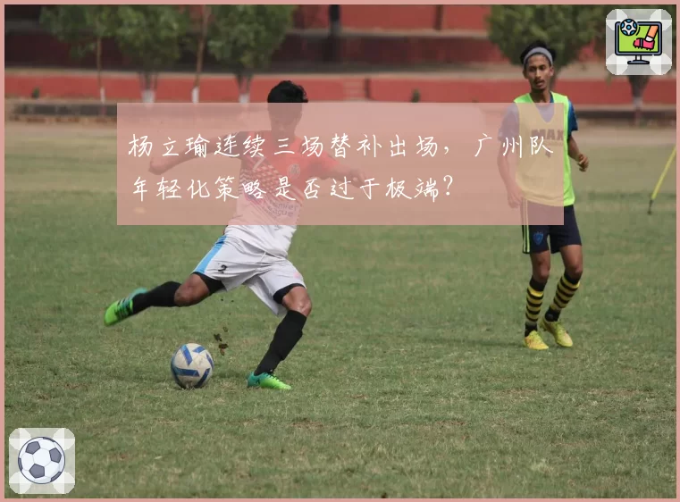 杨立瑜连续三场替补出场,广州队年轻化策略是否过于极端?