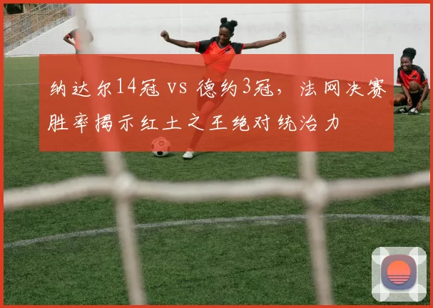 纳达尔14冠 vs 德约3冠,法网决赛胜率揭示红土之王绝对统治力