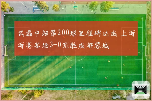 武磊中超第200球里程碑达成 上海海港客场3-0完胜成都蓉城