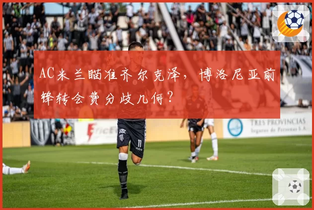 AC米兰瞄准齐尔克泽，博洛尼亚前锋转会费分歧几何？