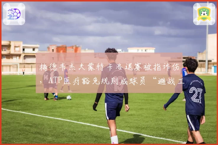 梅德韦杰夫蒙特卡洛退赛被指诈伤，ATP医疗豁免规则成球员“避战工具”