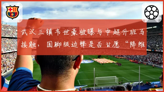 武汉三镇韦世豪被曝与中超升班马接触,国脚级边锋是否甘愿“降维打击”?
