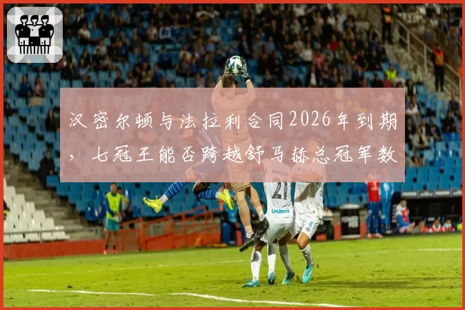 汉密尔顿与法拉利合同2026年到期，七冠王能否跨越舒马赫总冠军数量成悬念