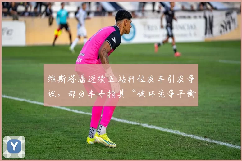 维斯塔潘连续五站杆位发车引发争议,部分车手指其“破坏竞争平衡”