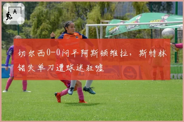 切尔西0-0闷平阿斯顿维拉，斯特林错失单刀遭球迷狂嘘