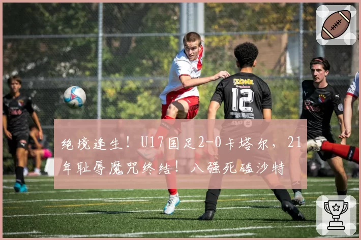 绝境逢生！U17国足2-0卡塔尔，21年耻辱魔咒终结！八强死磕沙特