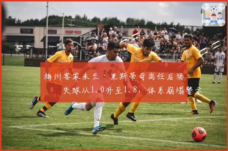 梅州客家米兰·里斯蒂奇离任后场均失球从1.0升至1.8，体系崩塌警示