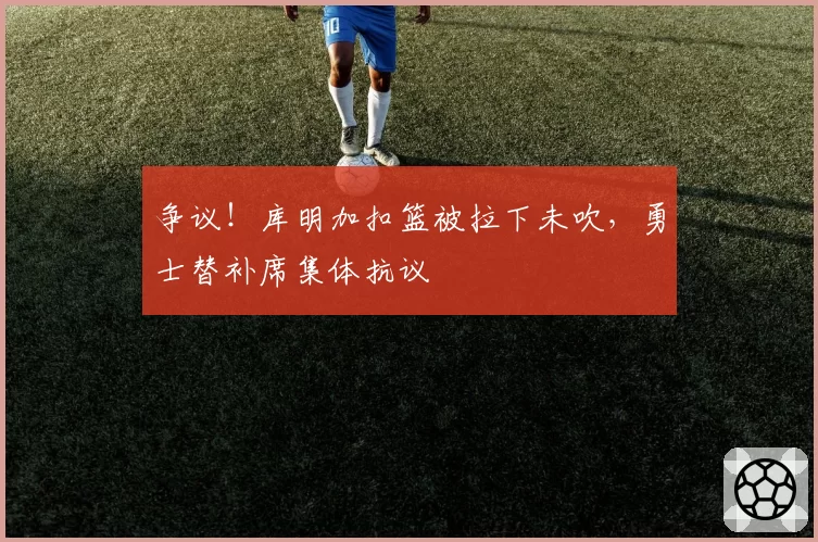 争议！库明加扣篮被拉下未吹，勇士替补席集体抗议