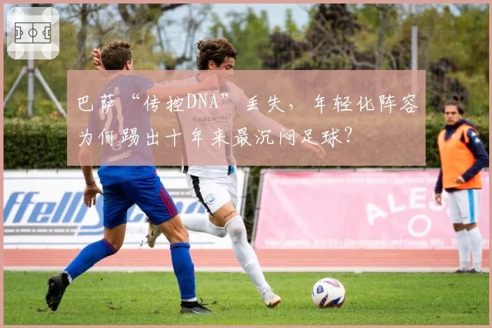 巴萨“传控DNA”丢失,年轻化阵容为何踢出十年来最沉闷足球?