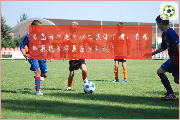 青岛海牛老将状态集体下滑,青春风暴能否在夏窗后刮起?